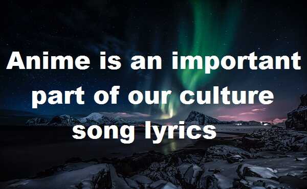 Anime is an important part of our culture song lyrics