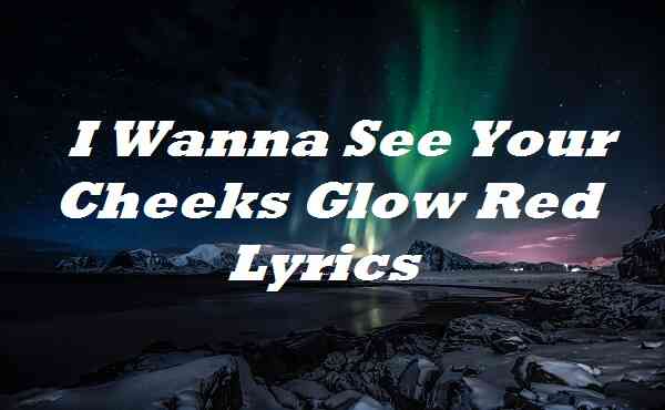 I Wanna See Your Cheeks Glow Red Lyrics Songlyricsplace