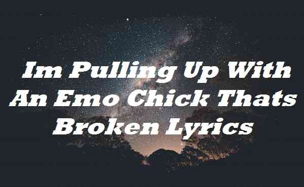 Im Pulling Up With An Emo Chick Thats Broken Lyrics