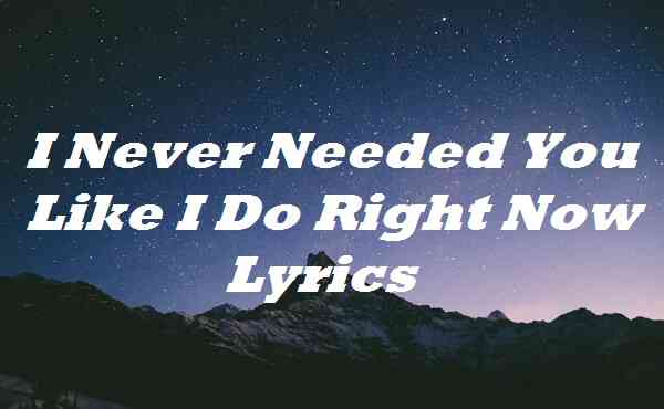 I Never Needed You Like I Do Right Now Lyrics
