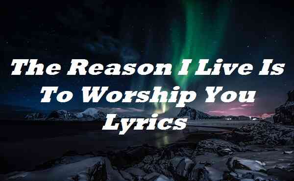 The Reason I Live Is To Worship You Lyrics