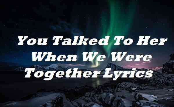 You Talked To Her When We Were Together Lyrics
