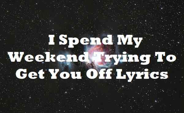 I Spend My Weekend Trying To Get You Off Lyrics